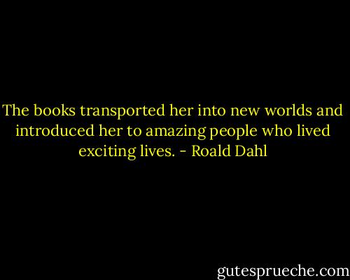 The books transported her into new worlds and introduced her to amazing people who lived exciting lives. - Roald Dahl