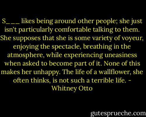 S___ likes being around other people; she just isn't particularly comfortable talking to them. She supposes that she is some variety of voyeur, enjoying the spectacle, breathing in the atmosphere, while experiencing uneasiness when asked to become part of it. None of this makes her unhappy. The life of a wallflower, she often thinks, is not such a terrible life. - Whitney Otto