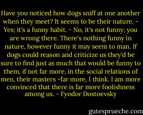 Have you noticed how dogs sniff at one another when they meet? It seems to be their nature.<br />- Yes; it's a funny habit.<br />- No, it's not funny; you are wrong there. There's nothing funny in nature, however funny it may seem to man. If dogs could reason and criticize us they'd be sure to find just as much that would be funny to them, if not far more, in the social relations of men, their masters -far more, I think. I am more convinced that there is far more foolishness among us. - Fyodor Dostoevsky