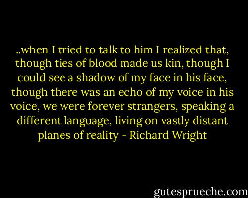 ..when I tried to talk to him I realized that, though ties of blood made us kin, though I could see a shadow of my face in his face, though there was an echo of my voice in his voice, we were forever strangers, speaking a different language, living on vastly distant planes of reality - Richard Wright