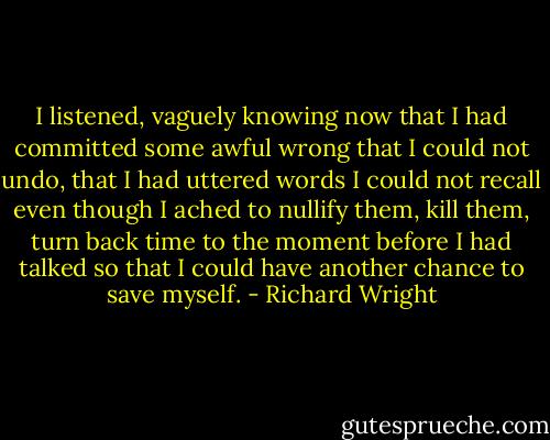 I listened, vaguely knowing now that I had committed some awful wrong that I could not undo, that I had uttered words I could not recall even though I ached to nullify them, kill them, turn back time to the moment before I had talked so that I could have another chance to save myself. - Richard Wright