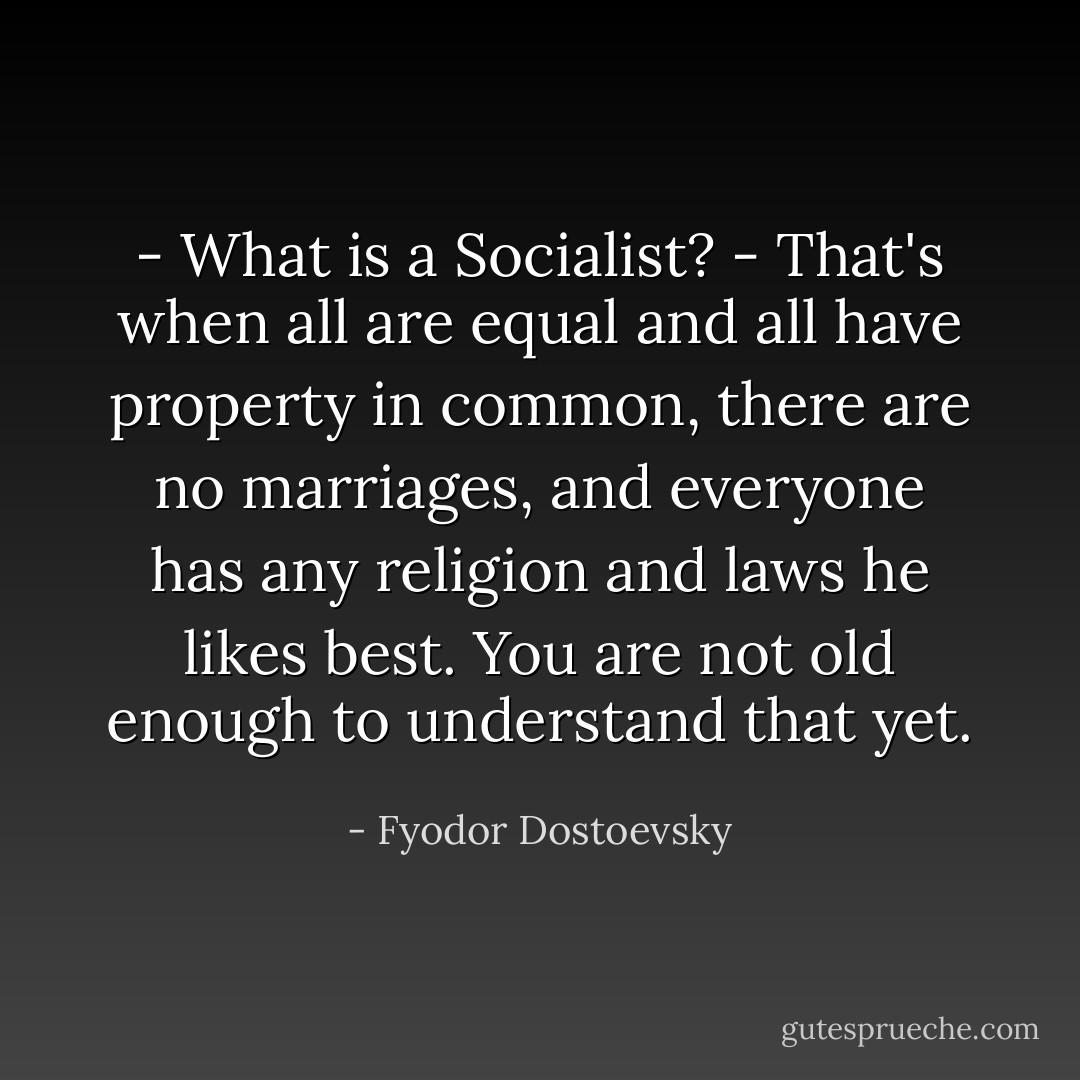 - What is a Socialist?<br />- That's when all are equal and all have property in common, there are no marriages, and everyone has any religion and laws he likes best. You are not old enough to understand that yet. - Fyodor Dostoevsky
