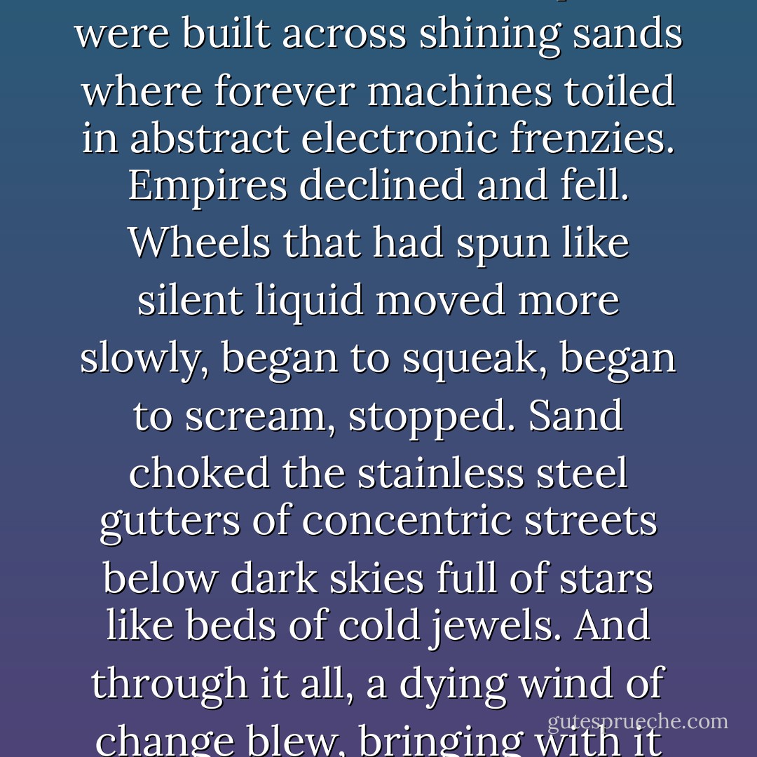 The gunslinger turned his eyes up to the faces in the leaves. A play was being enacted there for his amusement Worlds rose and fell before him. Empires were built across shining sands where forever machines toiled in abstract electronic frenzies. Empires declined and fell. Wheels that had spun like silent liquid moved more slowly, began to squeak, began to scream, stopped. Sand choked the stainless steel gutters of concentric streets below dark skies full of stars like beds of cold jewels. And through it all, a dying wind of change blew, bringing with it the cinnamon smell of late October. The gunslinger watched as the world moved on. - Stephen King