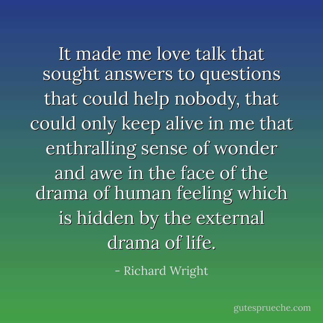 It made me love talk that sought answers to questions that could help nobody, that could only keep alive in me that enthralling sense of wonder and awe in the face of the drama of human feeling which is hidden by the external drama of life. - Richard Wright