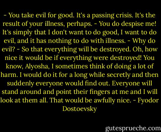 - You take evil for good. It's a passing crisis. It's the result of your illness, perhaps.<br />- You do despise me! It's simply that I don't want to do good, I want to do evil, and it has nothing to do with illness.<br />- Why do evil?<br />- So that everything will be destroyed. Oh, how nice it would be if everything were destroyed! You know, Alyosha, I sometimes think of doing a lot of harm. I would do it for a long while secretly and then suddenly everyone would find out. Everyone will stand around and point their fingers at me and I will look at them all. That would be awfully nice. - Fyodor Dostoevsky