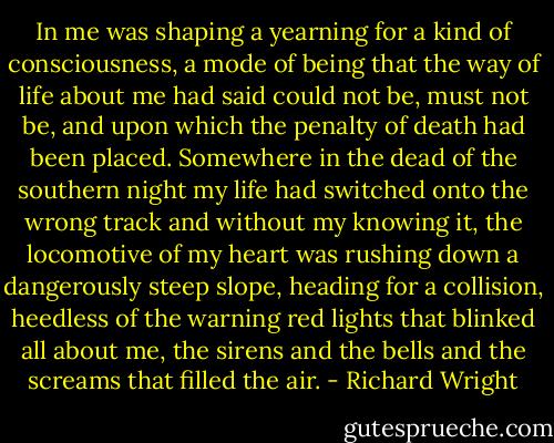 In me was shaping a yearning for a kind of consciousness, a mode of being that the way of life about me had said could not be, must not be, and upon which the penalty of death had been placed. Somewhere in the dead of the southern night my life had switched onto the wrong track and without my knowing it, the locomotive of my heart was rushing down a dangerously steep slope, heading for a collision, heedless of the warning red lights that blinked all about me, the sirens and the bells and the screams that filled the air. - Richard Wright