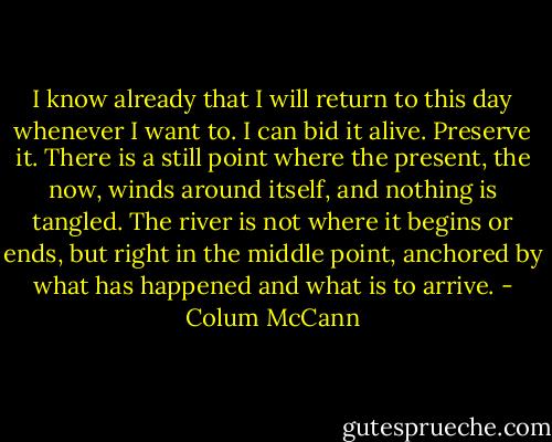 I know already that I will return to this day whenever I want to. I can bid it alive. Preserve it. There is a still point where the present, the now, winds around itself, and nothing is tangled. The river is not where it begins or ends, but right in the middle point, anchored by what has happened and what is to arrive. - Colum McCann