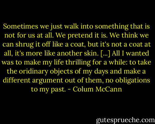 Sometimes we just walk into something that is not for us at all. We pretend it is. We think we can shrug it off like a coat, but it's not a coat at all, it's more like another skin. [...] All I wanted was to make my life thrilling for a while: to take the oridinary objects of my days and make a different argument out of them, no obligations to my past. - Colum McCann