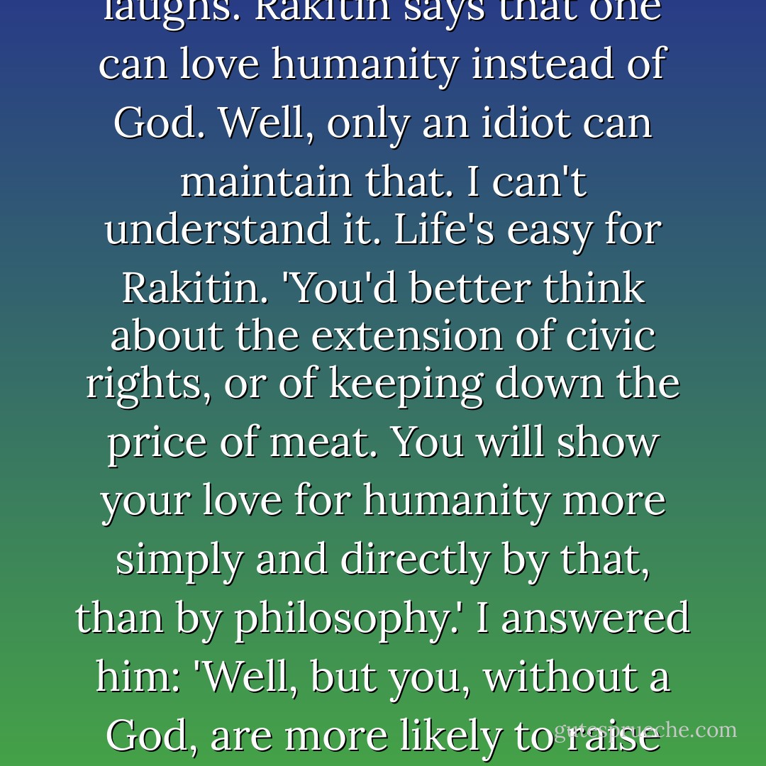 It's God that's worrying me. That's the only thing that's worrying me. What if He doesn't exist? What if Rakitin's right -that it's an idea made up by men? Then, if He doesn't exist, man is the king of the earth, of the universe. Magnificent! Only how is he going to be good without God? That's the question. I always come back to that. Who is man going to love then? To whom will he be thankful? To whom will he sing the hymn? Rakitin laughs. Rakitin says that one can love humanity instead of God. Well, only an idiot can maintain that. I can't understand it. Life's easy for Rakitin. 'You'd better think about the extension of civic rights, or of keeping down the price of meat. You will show your love for humanity more simply and directly by that, than by philosophy.' I answered him: 'Well, but you, without a God, are more likely to raise the price of meat if it suits you, and make a rouble on every penny.' He lost his temper. But after all, what is goodness? Answer that, Alyosha. Goodness is one thing with me and another with a Chinaman, so it's relative. Or isn't it? Is it not relative? A treacherous question! You won't laugh if I tell you it's kept me awake for two nights. I only wonder now how people can live and think nothing about it. Vanity! - Fyodor Dostoevsky