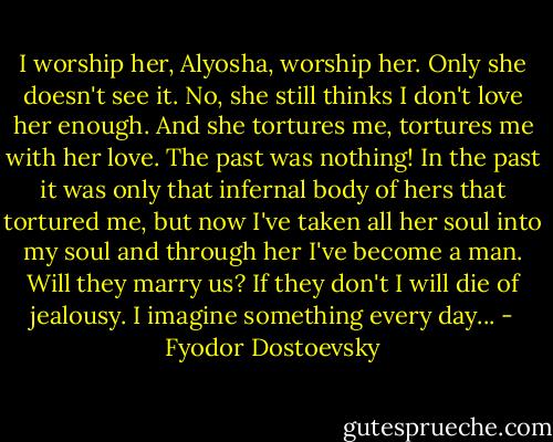 I worship her, Alyosha, worship her. Only she doesn't see it. No, she still thinks I don't love her enough. And she tortures me, tortures me with her love. The past was nothing! In the past it was only that infernal body of hers that tortured me, but now I've taken all her soul into my soul and through her I've become a man. Will they marry us? If they don't I will die of jealousy. I imagine something every day... - Fyodor Dostoevsky