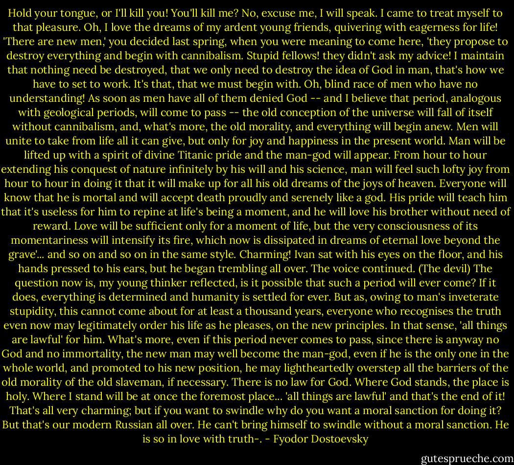 Hold your tongue, or I'll kill you!<br />You'll kill me? No, excuse me, I will speak. I came to treat myself to that pleasure. Oh, I love the dreams of my ardent young friends, quivering with eagerness for life! 'There are new men,' you decided last spring, when you were meaning to come here, 'they propose to destroy everything and begin with cannibalism. Stupid fellows! they didn't ask my advice! I maintain that nothing need be destroyed, that we only need to destroy the idea of God in man, that's how we have to set to work. It's that, that we must begin with. Oh, blind race of men who have no understanding! As soon as men have all of them denied God -- and I believe that period, analogous with geological periods, will come to pass -- the old conception of the universe will fall of itself without cannibalism, and, what's more, the old morality, and everything will begin anew. Men will unite to take from life all it can give, but only for joy and happiness in the present world. Man will be lifted up with a spirit of divine Titanic pride and the man-god will appear. From hour to hour extending his conquest of nature infinitely by his will and his science, man will feel such lofty joy from hour to hour in doing it that it will make up for all his old dreams of the joys of heaven. Everyone will know that he is mortal and will accept death proudly and serenely like a god. His pride will teach him that it's useless for him to repine at life's being a moment, and he will love his brother without need of reward. Love will be sufficient only for a moment of life, but the very consciousness of its momentariness will intensify its fire, which now is dissipated in dreams of eternal love beyond the grave'... and so on and so on in the same style. Charming!<br />Ivan sat with his eyes on the floor, and his hands pressed to his ears, but he began trembling all over. The voice continued.<br />(The devil) The question now is, my young thinker reflected, is it possible that such a period will ever come? If it does, everything is determined and humanity is settled for ever. But as, owing to man's inveterate stupidity, this cannot come about for at least a thousand years, everyone who recognises the truth even now may legitimately order his life as he pleases, on the new principles. In that sense, 'all things are lawful' for him. What's more, even if this period never comes to pass, since there is anyway no God and no immortality, the new man may well become the man-god, even if he is the only one in the whole world, and promoted to his new position, he may lightheartedly overstep all the barriers of the old morality of the old slaveman, if necessary. There is no law for God. Where God stands, the place is holy. Where I stand will be at once the foremost place... 'all things are lawful' and that's the end of it! That's all very charming; but if you want to swindle why do you want a moral sanction for doing it? But that's our modern Russian all over. He can't bring himself to swindle without a moral sanction. He is so in love with truth-. - Fyodor Dostoevsky