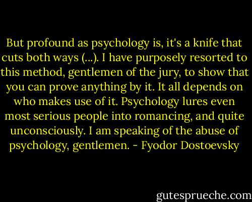 But profound as psychology is, it's a knife that cuts both ways (...). I have purposely resorted to this method, gentlemen of the jury, to show that you can prove anything by it. It all depends on who makes use of it. Psychology lures even most serious people into romancing, and quite unconsciously. I am speaking of the abuse of psychology, gentlemen. - Fyodor Dostoevsky