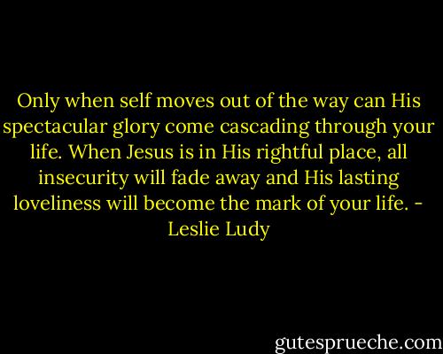 Only when self moves out of the way can His spectacular glory come cascading through your life. When Jesus is in His rightful place, all insecurity will fade away and His lasting loveliness will become the mark of your life. - Leslie Ludy