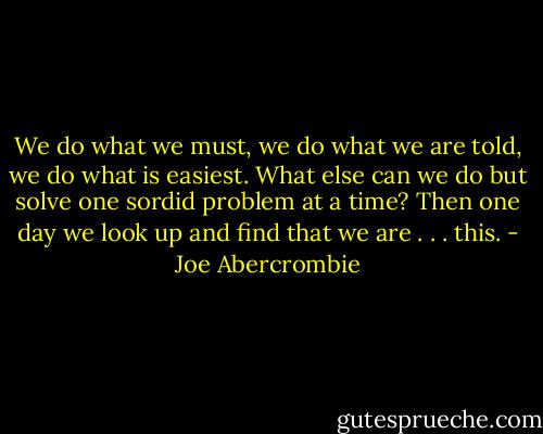We do what we must, we do what we are told, we do what is easiest. What else can we do but solve one sordid problem at a time? Then one day we look up and find that we are . . . this. - Joe Abercrombie