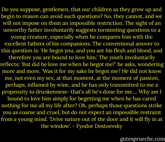 Do you suppose, gentlemen, that our children as they grow up and begin to reason can avoid such questions? No, they cannot, and we will not impose on them an impossible restriction. The sight of an unworthy father involuntarily suggests tormenting questions to a young creature, especially when he compares him with the excellent fathers of his companions. The conventional answer to this question is: 'He begot you, and you are his flesh and blood, and therefore you are bound to love him.' The youth involuntarily reflects: 'But did he love me when he begot me?' he asks, wondering more and more. 'Was it for my sake he begot me? He did not know me, not even my sex, at that moment, at the moment of passion, perhaps, inflamed by wine, and he has only transmitted to me a propensity to drunkenness- that's all he's done for me.... Why am I bound to love him simply for begetting me when he has cared nothing for me all my life after?<br />Oh, perhaps those questions strike you as coarse and cruel, but do not expect an impossible restraint from a young mind. 'Drive nature out of the door and it will fly in at the window'. - Fyodor Dostoevsky