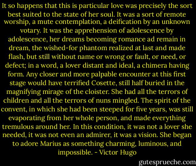 It so happens that this is particular love was precisely the sort best suited to the state of her soul. It was a sort of remote worship, a mute contemplation, a deification by an unknown votary. It was the apprehension of adolescence by adolescence, her dreams becoming romance ad remain in dream, the wished-for phantom realized at last and made flash, but still without name or wrong or fault, or need, or defect; in a word, a lover distant and ideal, a chimera having form. Any closer and more palpable encounter at this first stage would have terrified Cosette, still half buried in the magnifying mirage of the cloister. She had all the terrors of children and all the terrors of nuns mingled. The spirit of the convent, in which she had been steeped for five years, was still evaporating from her whole person, and made everything tremulous around her. In this condition, it was not a lover she needed, it was not even an admirer, it was a vision. She began to adore Marius as something charming, luminous, and impossible. - Victor Hugo