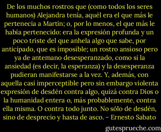 De los muchos rostros que (como todos los seres humanos) Alejandra tenía, aquél era el que más le pertenecía a Martín; o, por lo menos, el que más le había pertenecido: era la expresión profunda y un poco triste del que anhela algo que sabe, por anticipado, que es imposible; un rostro ansioso pero ya de antemano desesperanzado, como si la ansiedad (es decir, la esperanza) y la desesperanza pudieran manifestarse a la vez. Y, además, con aquella casi imperceptible pero sin embargo violenta expresión de desdén contra algo, quizá contra Dios o la humanidad entera o, más probablemente, contra ella misma. O contra todo junto. No sólo de desdén, sino de desprecio y hasta de asco. - Ernesto Sabato