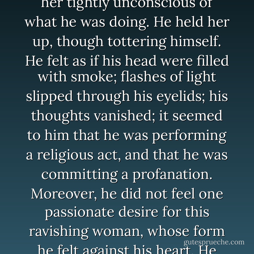 He caught her, she fell, he caught her in his arms, he held her tightly unconscious of what he was doing. He held her up, though tottering himself. He felt as if his head were filled with smoke; flashes of light slipped through his eyelids; his thoughts vanished; it seemed to him that he was performing a religious act, and that he was committing a profanation. Moreover, he did not feel one passionate desire for this ravishing woman, whose form he felt against his heart. He was lost in love. - Victor Hugo