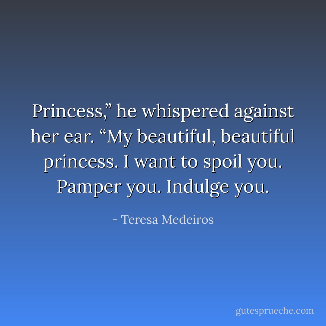 Princess,” he whispered against her ear. “My beautiful, beautiful princess. I want to spoil you. Pamper you. Indulge you. - Teresa Medeiros