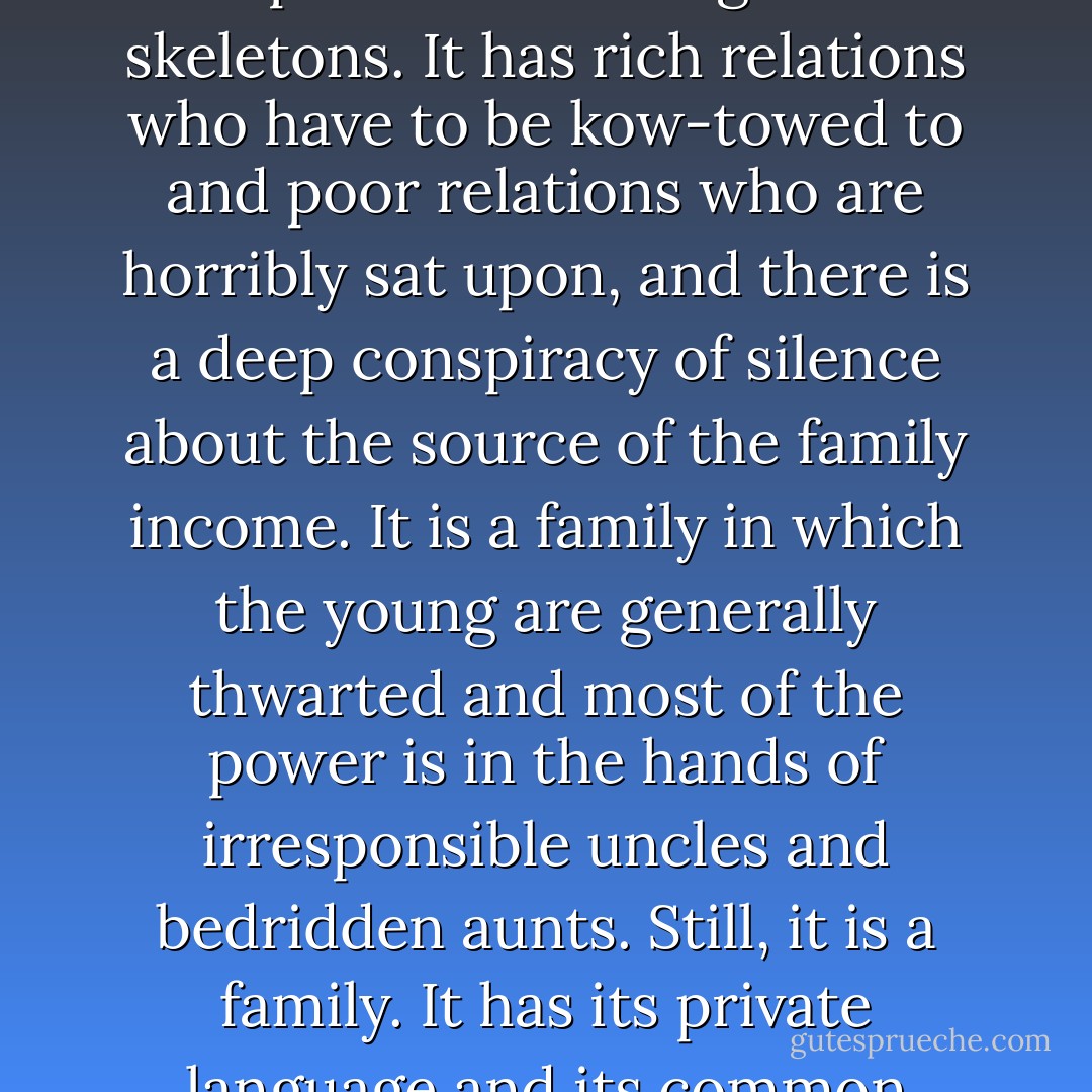 England is not the jewelled isle of Shakespeare's much-quoted message, nor is it the inferno depicted by Dr Goebbels. More than either it resembles a family, a rather stuffy Victorian family, with not many black sheep in it but with all its cupboards bursting with skeletons. It has rich relations who have to be kow-towed to and poor relations who are horribly sat upon, and there is a deep conspiracy of silence about the source of the family income. It is a family in which the young are generally thwarted and most of the power is in the hands of irresponsible uncles and bedridden aunts. Still, it is a family. It has its private language and its common memories, and at the approach of an enemy it closes its ranks. A family with the wrong members in control - that, perhaps is as near as one can come to describing England in a phrase. - George Orwell