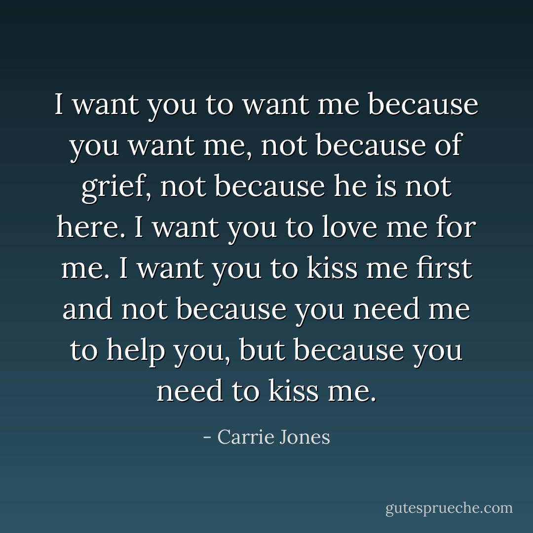 I want you to want me because you want me, not because of grief, not because he is not here. I want you to love me for me. I want you to kiss me first and not because you need me to help you, but because you need to kiss me. - Carrie Jones