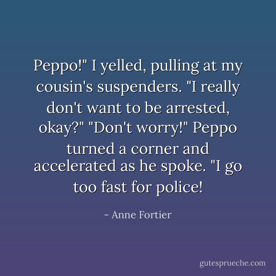 Peppo!" I yelled, pulling at my cousin's suspenders. "I really don't want to be arrested, okay?"<br />"Don't worry!" Peppo turned a corner and accelerated as he spoke. "I go too fast for police! - Anne Fortier
