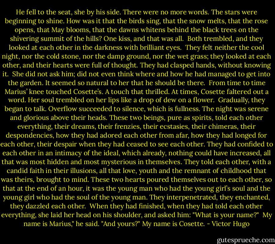 He fell to the seat, she by his side. There were no more words. The stars were beginning to shine. How was it that the birds sing, that the snow melts, that the rose opens, that May blooms, that the dawns whitens behind the black trees on the shivering summit of the hills?<br />One kiss, and that was all.<br /><br />Both trembled, and they looked at each other in the darkness with brilliant eyes.<br /><br />They felt neither the cool night, nor the cold stone, nor the damp ground, nor the wet grass; they looked at each other, and their hearts were full of thought. They had clasped hands, without knowing it.<br /><br />She did not ask him; did not even think where and how he had managed to get into the garden. It seemed so natural to her that he should be there.<br /><br />From time to time Marius’ knee touched Cosette’s. A touch that thrilled.<br />At times, Cosette faltered out a word. Her soul trembled on her lips like a drop of dew on a flower.<br /><br />Gradually, they began to talk. Overflow succeeded to silence, which is fullness. The night was serene and glorious above their heads. These two beings, pure as spirits, told each other everything, their dreams, their frenzies, their ecstasies, their chimeras, their despondencies, how they had adored each other from afar, how they had longed for each other, their despair when they had ceased to see each other. They had confided to each other in an intimacy of the ideal, which already, nothing could have increased, all that was most hidden and most mysterious in themselves. They told each other, with a candid faith in their illusions, all that love, youth and the remnant of childhood that was theirs, brought to mind. These two hearts poured themselves out to each other, so that at the end of an hour, it was the young man who had the young girl’s soul and the young girl who had the soul of the young man. They interpenetrated, they enchanted, they dazzled each other.<br /><br />When they had finished, when they had told each other everything, she laid her head on his shoulder, and asked him: "What is your name?"<br /><br />My name is Marius," he said. "And yours?"<br />My name is Cosette. - Victor Hugo