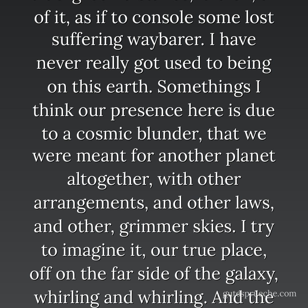 It was not just the drink, though, that was making me happy, but the tenderness of things, the simple goodness of the world. This sunset, for instance, how lavishly it was laid on, the clouds, the light on the sea, that heartbreaking, blue-green distance, laid on, all of it, as if to console some lost suffering waybarer. I have never really got used to being on this earth. Somethings I think our presence here is due to a cosmic blunder, that we were meant for another planet altogether, with other arrangements, and other laws, and other, grimmer skies. I try to imagine it, our true place, off on the far side of the galaxy, whirling and whirling. And the ones who were meant for here, are they out there, baffled and homesick, like us? No, they would have become extinct long ago. How could they survive, these gentle earthlings, in a world that was meant to contain us? - John Banville