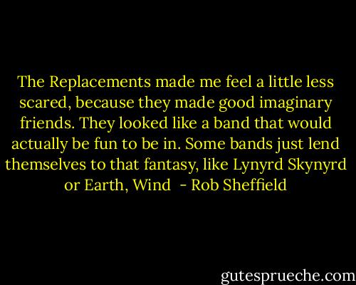 The Replacements made me feel a little less scared, because they made good imaginary friends. They looked like a band that would actually be fun to be in. Some bands just lend themselves to that fantasy, like Lynyrd Skynyrd or Earth, Wind  - Rob Sheffield
