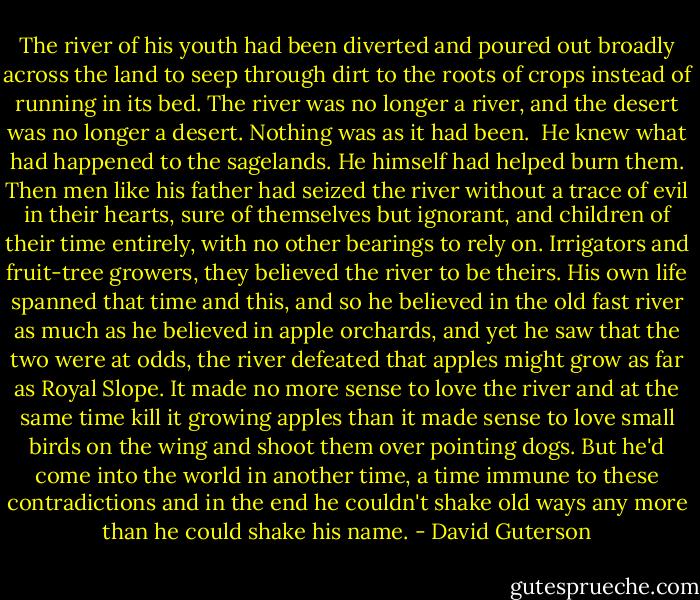 The river of his youth had been diverted and poured out broadly across the land to seep through dirt to the roots of crops instead of running in its bed. The river was no longer a river, and the desert was no longer a desert. Nothing was as it had been. <br />He knew what had happened to the sagelands. He himself had helped burn them. Then men like his father had seized the river without a trace of evil in their hearts, sure of themselves but ignorant, and children of their time entirely, with no other bearings to rely on. Irrigators and fruit-tree growers, they believed the river to be theirs. His own life spanned that time and this, and so he believed in the old fast river as much as he believed in apple orchards, and yet he saw that the two were at odds, the river defeated that apples might grow as far as Royal Slope. It made no more sense to love the river and at the same time kill it growing apples than it made sense to love small birds on the wing and shoot them over pointing dogs. But he'd come into the world in another time, a time immune to these contradictions and in the end he couldn't shake old ways any more than he could shake his name. - David Guterson