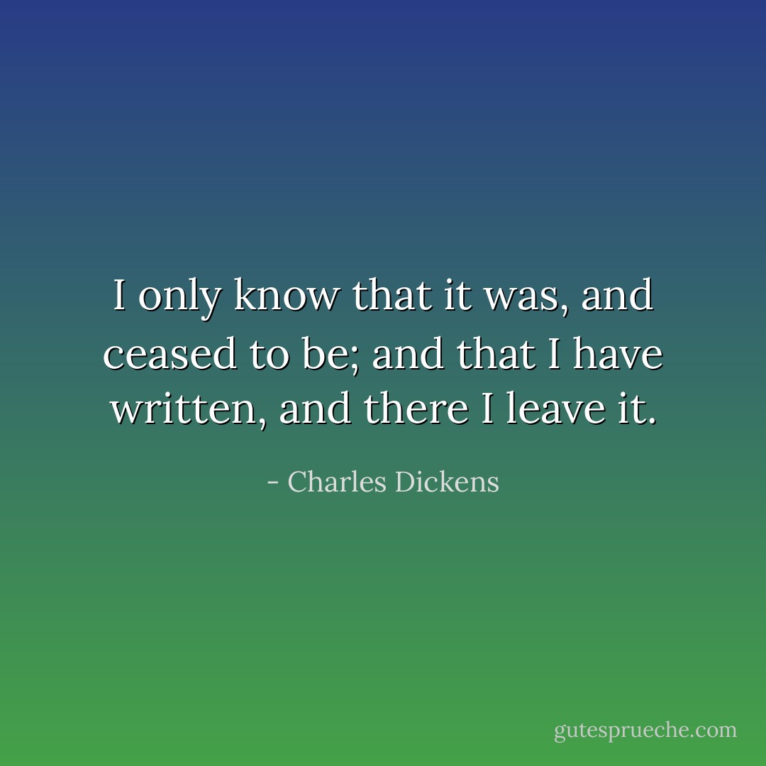 I only know that it was, and ceased to be; and that I have written, and there I leave it. - Charles Dickens