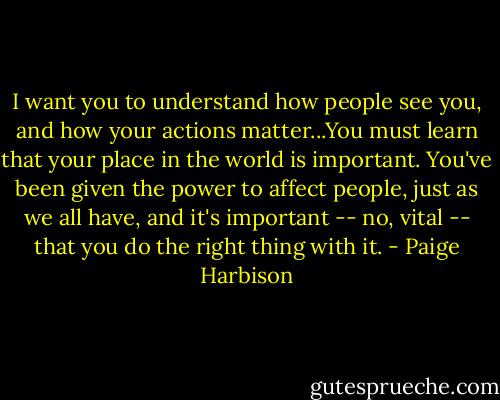 I want you to understand how people see you, and how your actions matter...You must learn that your place in the world is important. You've been given the power to affect people, just as we all have, and it's important -- no, vital -- that you do the right thing with it. - Paige Harbison