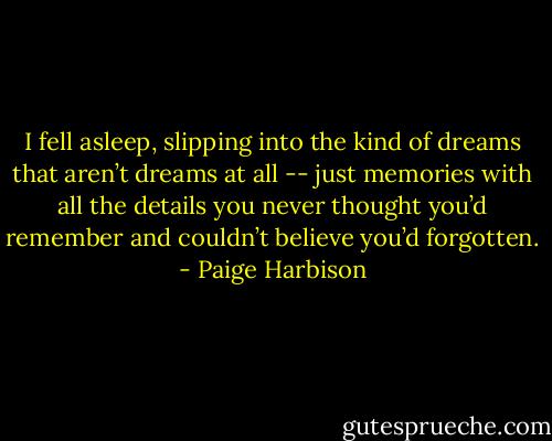 I fell asleep, slipping into the kind of dreams that aren’t dreams at all -- just memories with all the details you never thought you’d remember and couldn’t believe you’d forgotten. - Paige Harbison