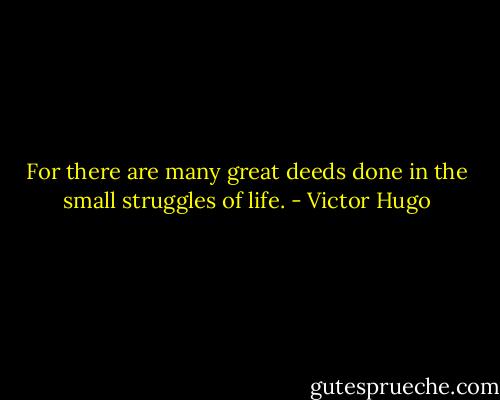 For there are many great deeds done in the small struggles of life. - Victor Hugo