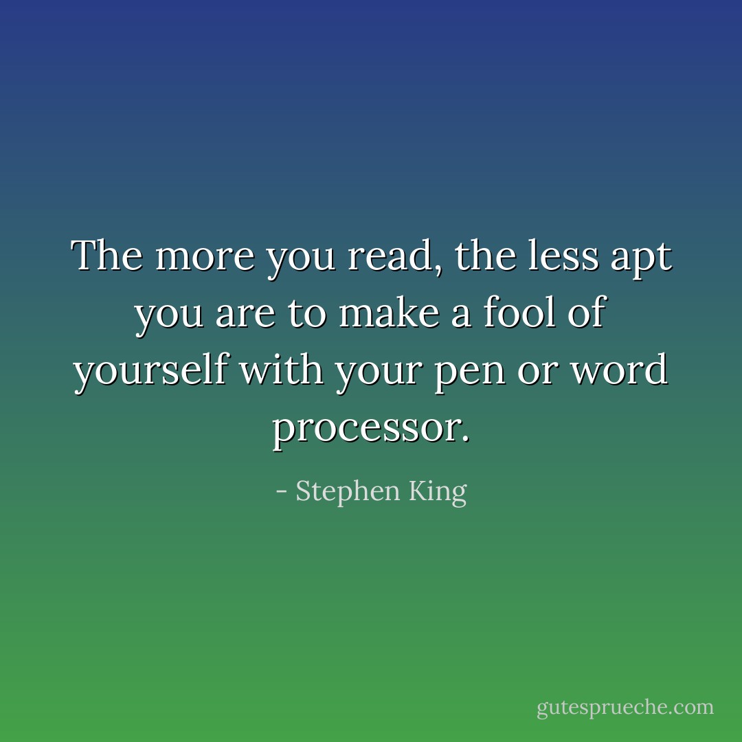 The more you read, the less apt you are to make a fool of yourself with your pen or word processor. - Stephen King