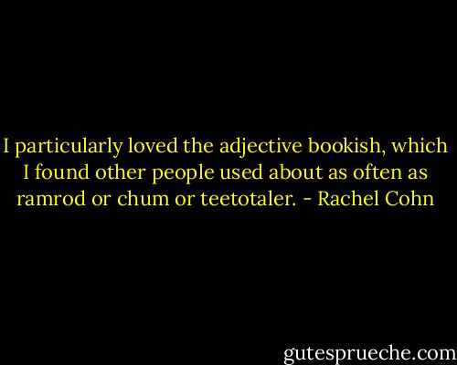 I particularly loved the adjective bookish, which I found other people used about as often as ramrod or chum or teetotaler. - Rachel Cohn