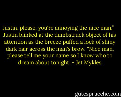 Justin, please, you're annoying the nice man.”<br /> <br />Justin blinked at the dumbstruck object of his attention as the breeze puffed a lock of shiny dark hair across the man's brow. “Nice man, please tell me your name so I know who to dream about tonight. - Jet Mykles