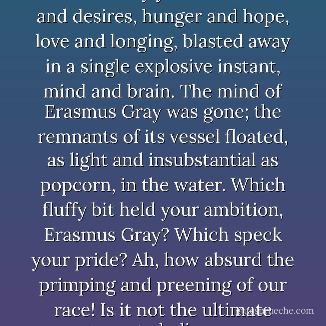 ...Grimacing, I plunged a hand into the fouled water to clear the clog, morbid curiosity drawing my youthful eyes to the gray globs of gore floating upon the surface. It was not horror that seized my imagination so much as wonder: sixty years of dreams and desires, hunger and hope, love and longing, blasted away in a single explosive instant, mind and brain. The mind of Erasmus Gray was gone; the remnants of its vessel floated, as light and insubstantial as popcorn, in the water. Which fluffy bit held your ambition, Erasmus Gray? Which speck your pride? Ah, how absurd the primping and preening of our race! Is it not the ultimate arrogance to believe we are more than is contained in our biology? What counterarguments may be put forth, what valid objections raised, to the claim of Ecclesiastes, "Vanity of vanities; all is vanity"? - Rick Yancey
