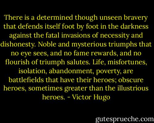 There is a determined though unseen bravery that defends itself foot by foot in the darkness against the fatal invasions of necessity and dishonesty. Noble and mysterious triumphs that no eye sees, and no fame rewards, and no flourish of triumph salutes. Life, misfortunes, isolation, abandonment, poverty, are battlefields that have their heroes; obscure heroes, sometimes greater than the illustrious heroes. - Victor Hugo