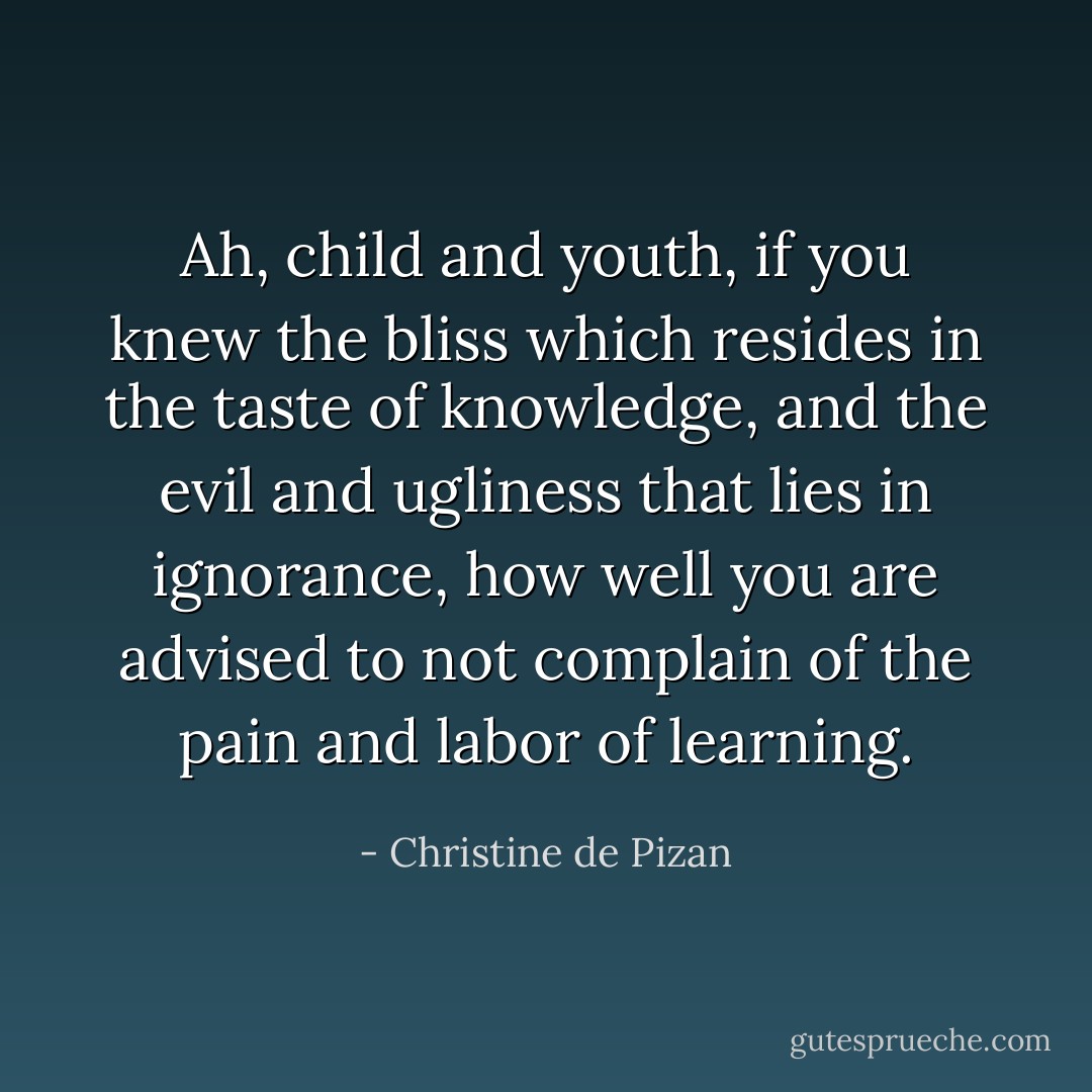Ah, child and youth, if you knew the bliss which resides in the taste of knowledge, and the evil and ugliness that lies in ignorance, how well you are advised to not complain of the pain and labor of learning. - Christine de Pizan
