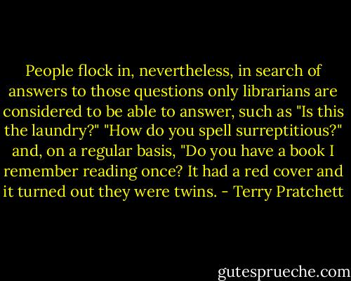 People flock in, nevertheless, in search of answers to those questions only librarians are considered to be able to answer, such as "Is this the laundry?" "How do you spell surreptitious?" and, on a regular basis, "Do you have a book I remember reading once? It had a red cover and it turned out they were twins. - Terry Pratchett