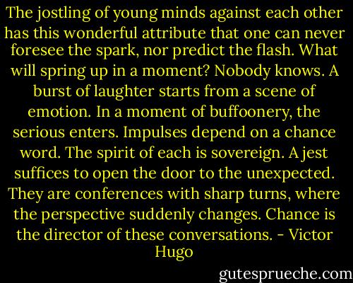 The jostling of young minds against each other has this wonderful attribute that one can never foresee the spark, nor predict the flash. What will spring up in a moment? Nobody knows. A burst of laughter starts from a scene of emotion. In a moment of buffoonery, the serious enters. Impulses depend on a chance word. The spirit of each is sovereign. A jest suffices to open the door to the unexpected. They are conferences with sharp turns, where the perspective suddenly changes. Chance is the director of these conversations. - Victor Hugo