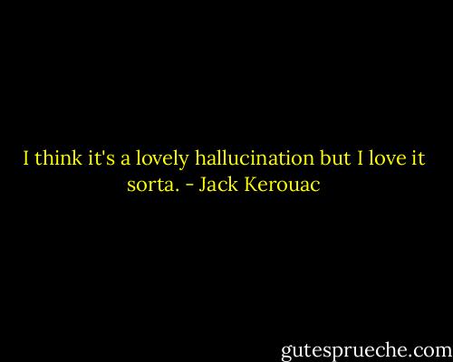 I think it's a lovely hallucination but I love it sorta. - Jack Kerouac