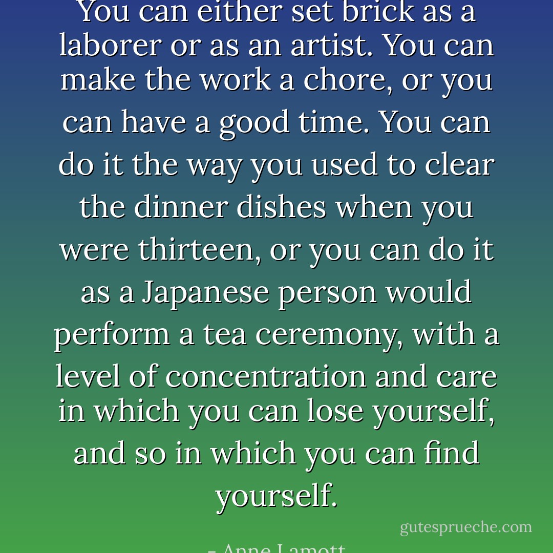 You can either set brick as a laborer or as an artist. You can make the work a chore, or you can have a good time. You can do it the way you used to clear the dinner dishes when you were thirteen, or you can do it as a Japanese person would perform a tea ceremony, with a level of concentration and care in which you can lose yourself, and so in which you can find yourself. - Anne Lamott
