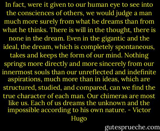 In fact, were it given to our human eye to see into the consciences of others, we would judge a man much more surely from what he dreams than from what he thinks. There is will in the thought, there is none in the dream. Even in the gigantic and the ideal, the dream, which is completely spontaneous, takes and keeps the form of our mind. Nothing springs more directly and more sincerely from our innermost souls than our unreflected and indefinite aspirations, much more than in ideas, which are structured, studied, and compared, can we find the true character of each man. Our chimeras are most like us. Each of us dreams the unknown and the impossible according to his own nature. - Victor Hugo