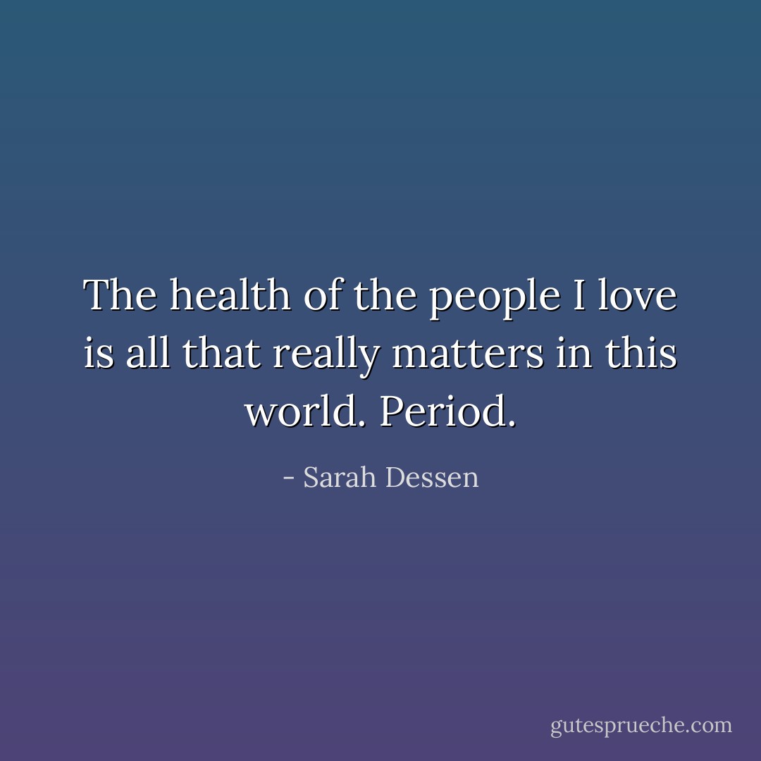 The health of the people I love is all that really matters in this world. Period. - Sarah Dessen