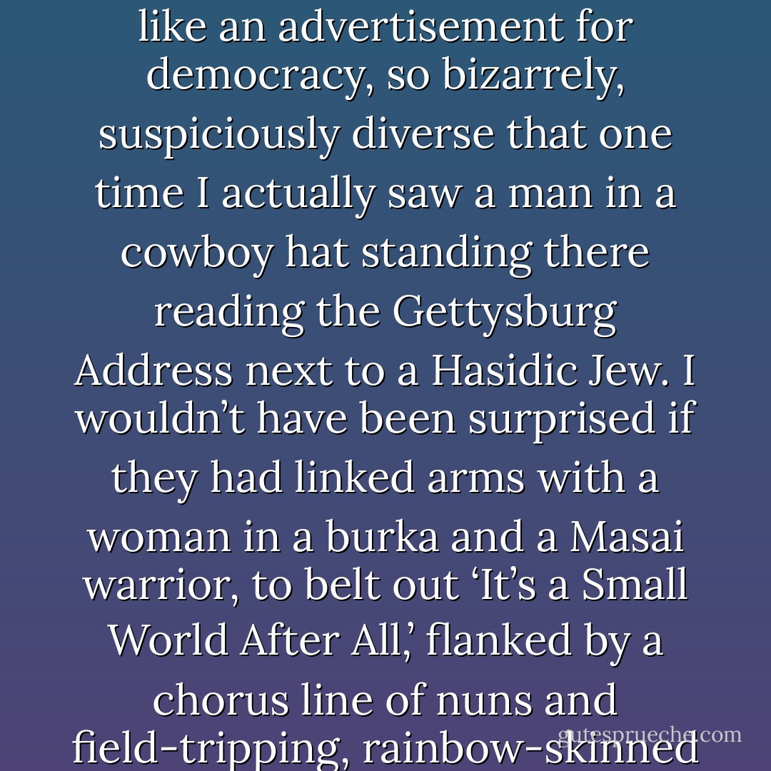 The people who visit the [Lincoln] memorial always look like an advertisement for democracy, so bizarrely, suspiciously diverse that one time I actually saw a man in a cowboy hat standing there reading the Gettysburg Address next to a Hasidic Jew. I wouldn’t have been surprised if they had linked arms with a woman in a burka and a Masai warrior, to belt out ‘It’s a Small World After All,’ flanked by a chorus line of nuns and field-tripping, rainbow-skinned schoolchildren - Sarah Vowell
