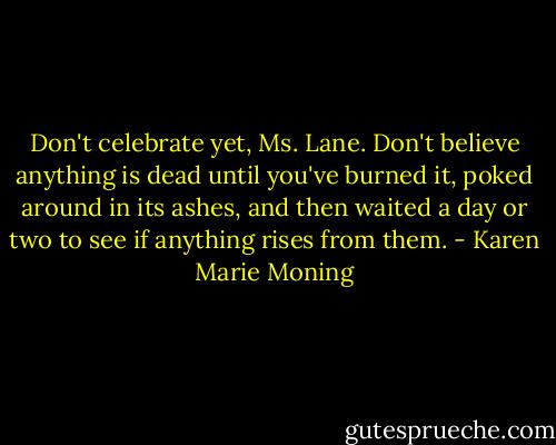 Don't celebrate yet, Ms. Lane. Don't believe anything is dead until you've burned it, poked around in its ashes, and then waited a day or two to see if anything rises from them. - Karen Marie Moning