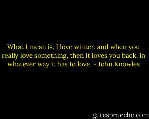 What I mean is, I love winter, and when you really love something, then it loves you back, in whatever way it has to love. - John Knowles