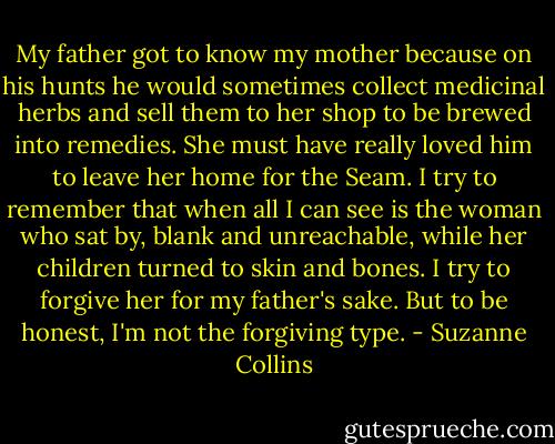 My father got to know my mother because on his hunts he would sometimes collect medicinal herbs and sell them to her shop to be brewed into remedies. She must have really loved him to leave her home for the Seam. I try to remember that when all I can see is the woman who sat by, blank and unreachable, while her children turned to skin and bones. I try to forgive her for my father's sake. But to be honest, I'm not the forgiving type. - Suzanne Collins